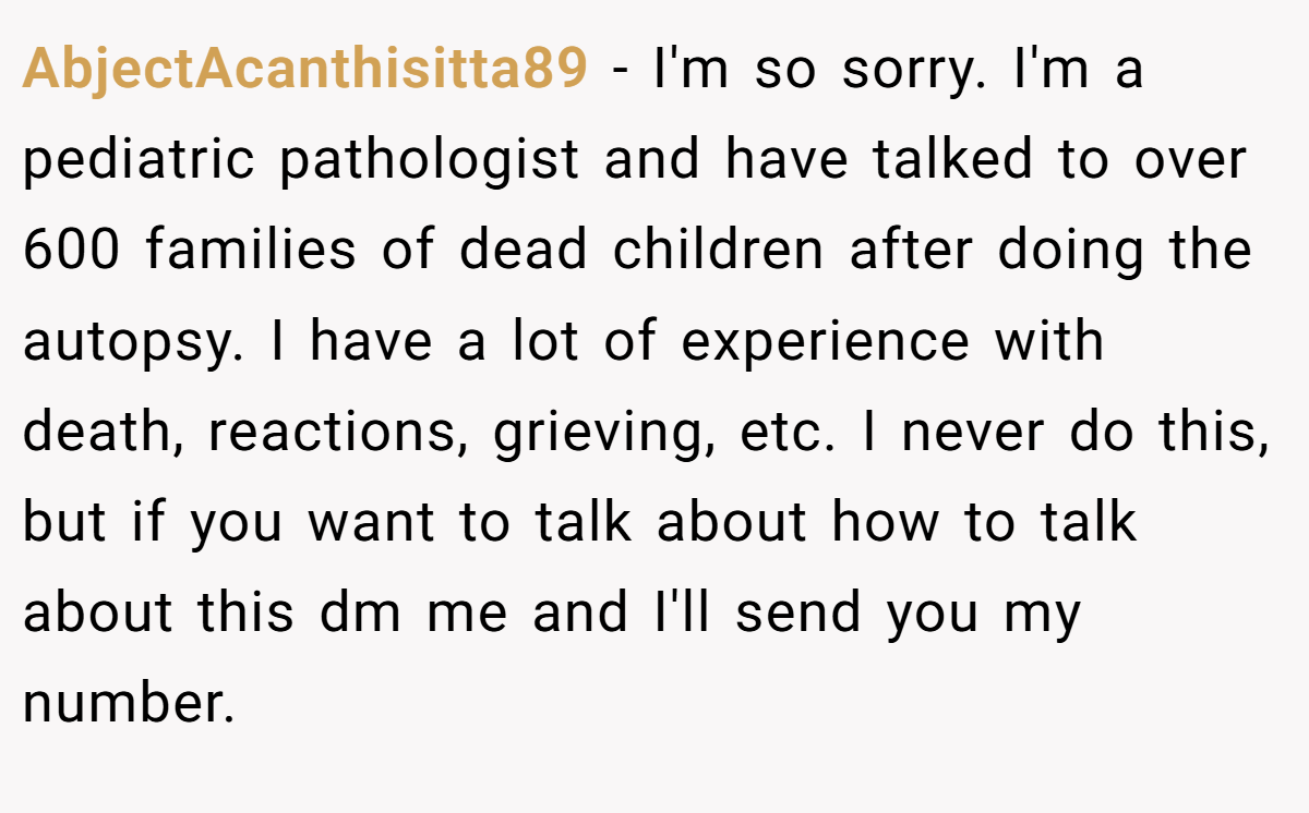 AbjectAcanthisitta89 − I'm so sorry. I'm a pediatric pathologist and have talked to over 600 families of dead children after doing the autopsy. I have a lot of experience with death, reactions, grieving, etc. I never do this, but if you want to talk about how to talk about this dm me and I'll send you my number.