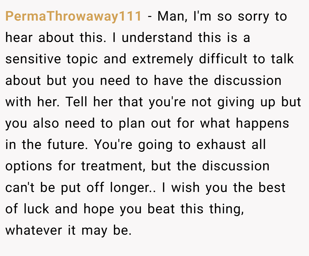PermaThrowaway111 − Man, I'm so sorry to hear about this. I understand this is a sensitive topic and extremely difficult to talk about but you need to have the discussion with her. Tell her that you're not giving up but you also need to plan out for what happens in the future. You're going to exhaust all options for treatment, but the discussion can't be put off longer.. I wish you the best of luck and hope you beat this thing, whatever it may be.