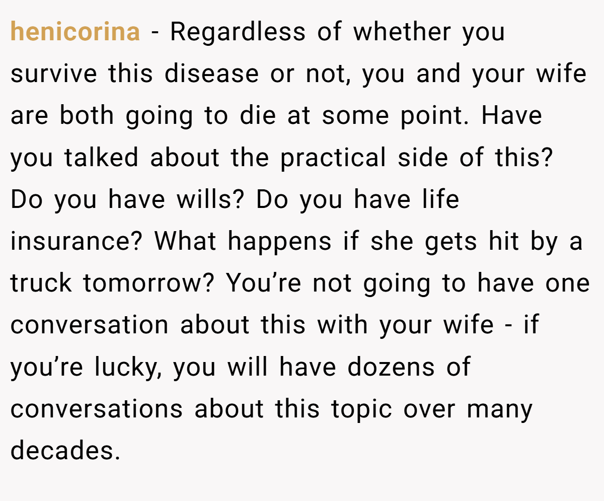 henicorina − Regardless of whether you survive this disease or not, you and your wife are both going to die at some point. Have you talked about the practical side of this? Do you have wills? Do you have life insurance? What happens if she gets hit by a truck tomorrow? You’re not going to have one conversation about this with your wife - if you’re lucky, you will have dozens of conversations about this topic over many decades.