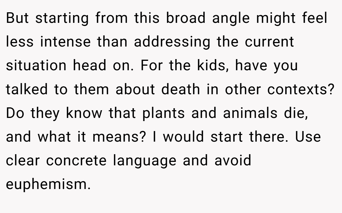 But starting from this broad angle might feel less intense than addressing the current situation head on. For the kids, have you talked to them about death in other contexts? Do they know that plants and animals die, and what it means? I would start there. Use clear concrete language and avoid euphemism.