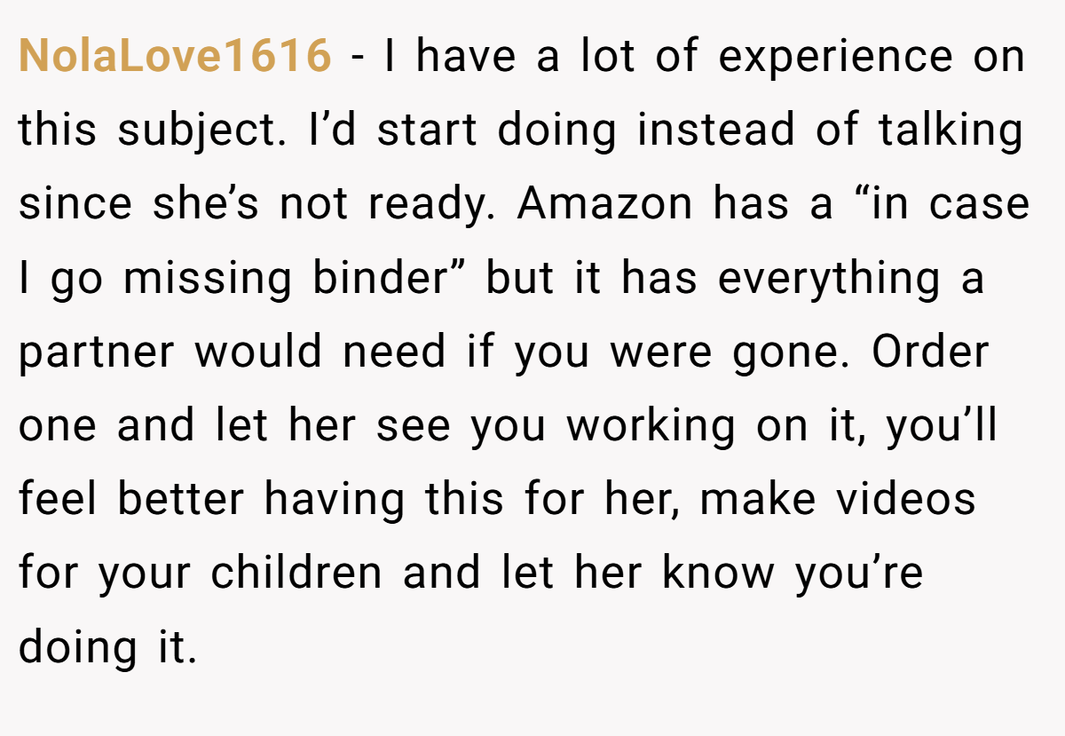 NolaLove1616 − I have a lot of experience on this subject. I’d start doing instead of talking since she’s not ready. Amazon has a “in case I go missing binder” but it has everything a partner would need if you were gone. Order one and let her see you working on it, you’ll feel better having this for her, make videos for your children and let her know you’re doing it.