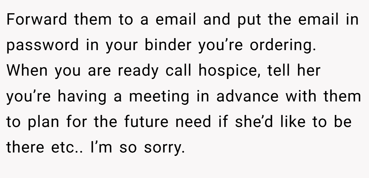 Forward them to a email and put the email in password in your binder you’re ordering. When you are ready call hospice, tell her you’re having a meeting in advance with them to plan for the future need if she’d like to be there etc.. I’m so sorry.