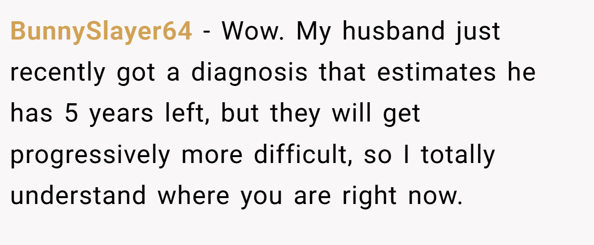 BunnySlayer64 − Wow. My husband just recently got a diagnosis that estimates he has 5 years left, but they will get progressively more difficult, so I totally understand where you are right now.