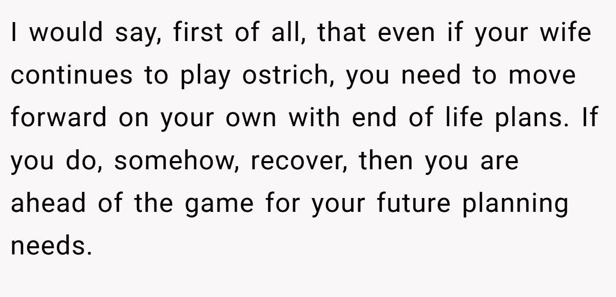 I would say, first of all, that even if your wife continues to play ostrich, you need to move forward on your own with end of life plans. If you do, somehow, recover, then you are ahead of the game for your future planning needs.
