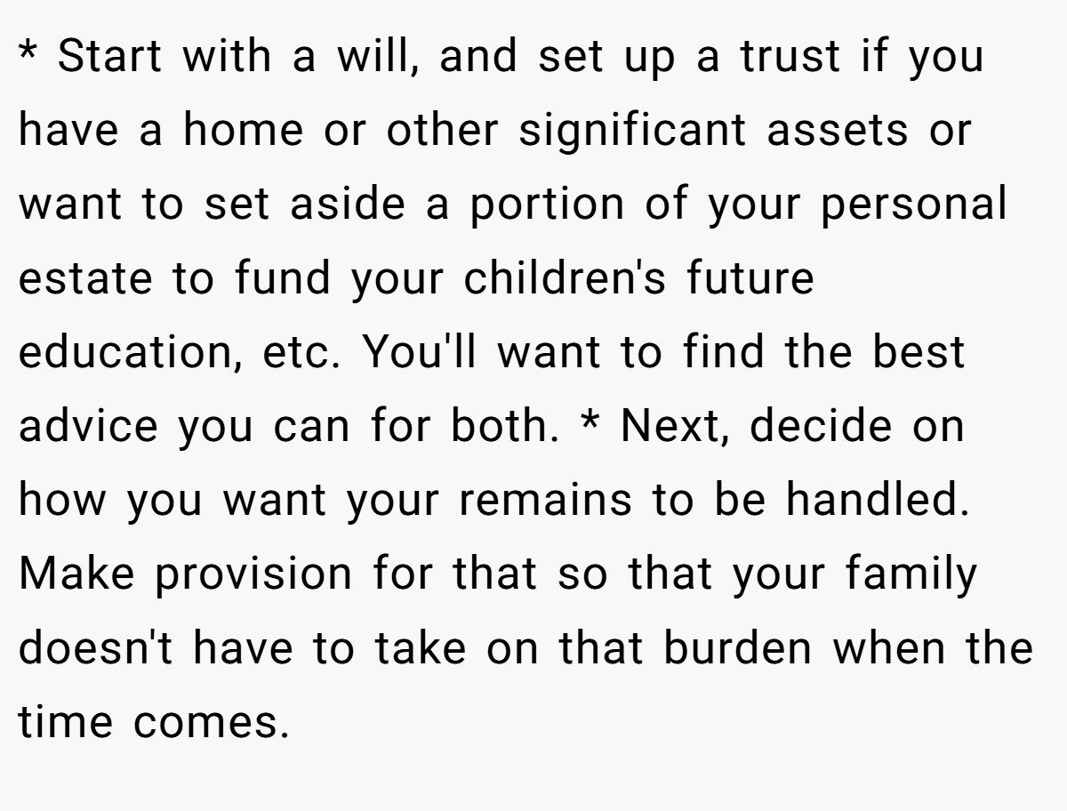 * Start with a will, and set up a trust if you have a home or other significant assets or want to set aside a portion of your personal estate to fund your children's future education, etc. You'll want to find the best advice you can for both. * Next, decide on how you want your remains to be handled. Make provision for that so that your family doesn't have to take on that burden when the time comes.