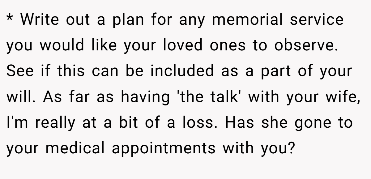 * Write out a plan for any memorial service you would like your loved ones to observe. See if this can be included as a part of your will. As far as having 'the talk' with your wife, I'm really at a bit of a loss. Has she gone to your medical appointments with you?