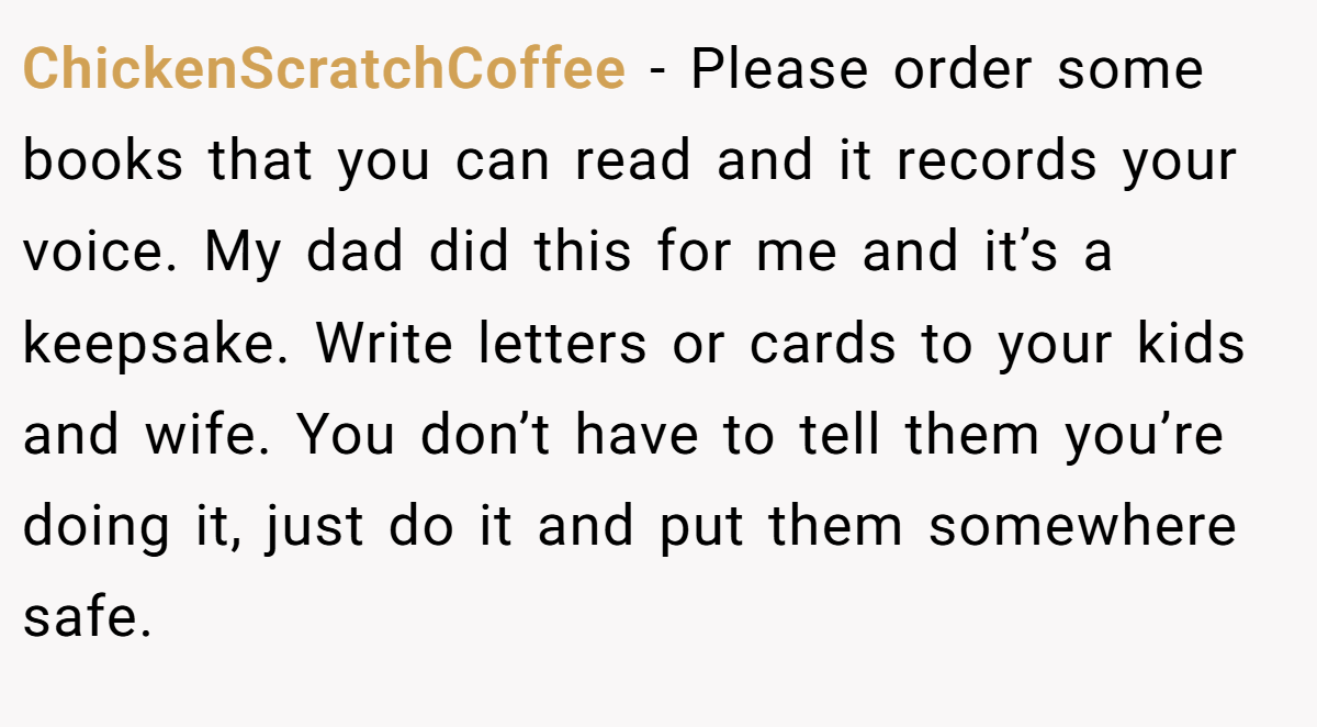 ChickenScratchCoffee − Please order some books that you can read and it records your voice. My dad did this for me and it’s a keepsake. Write letters or cards to your kids and wife. You don’t have to tell them you’re doing it, just do it and put them somewhere safe.