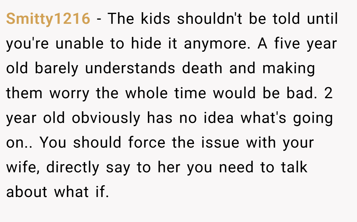 Smitty1216 − The kids shouldn't be told until you're unable to hide it anymore. A five year old barely understands death and making them worry the whole time would be bad. 2 year old obviously has no idea what's going on.. You should force the issue with your wife, directly say to her you need to talk about what if.