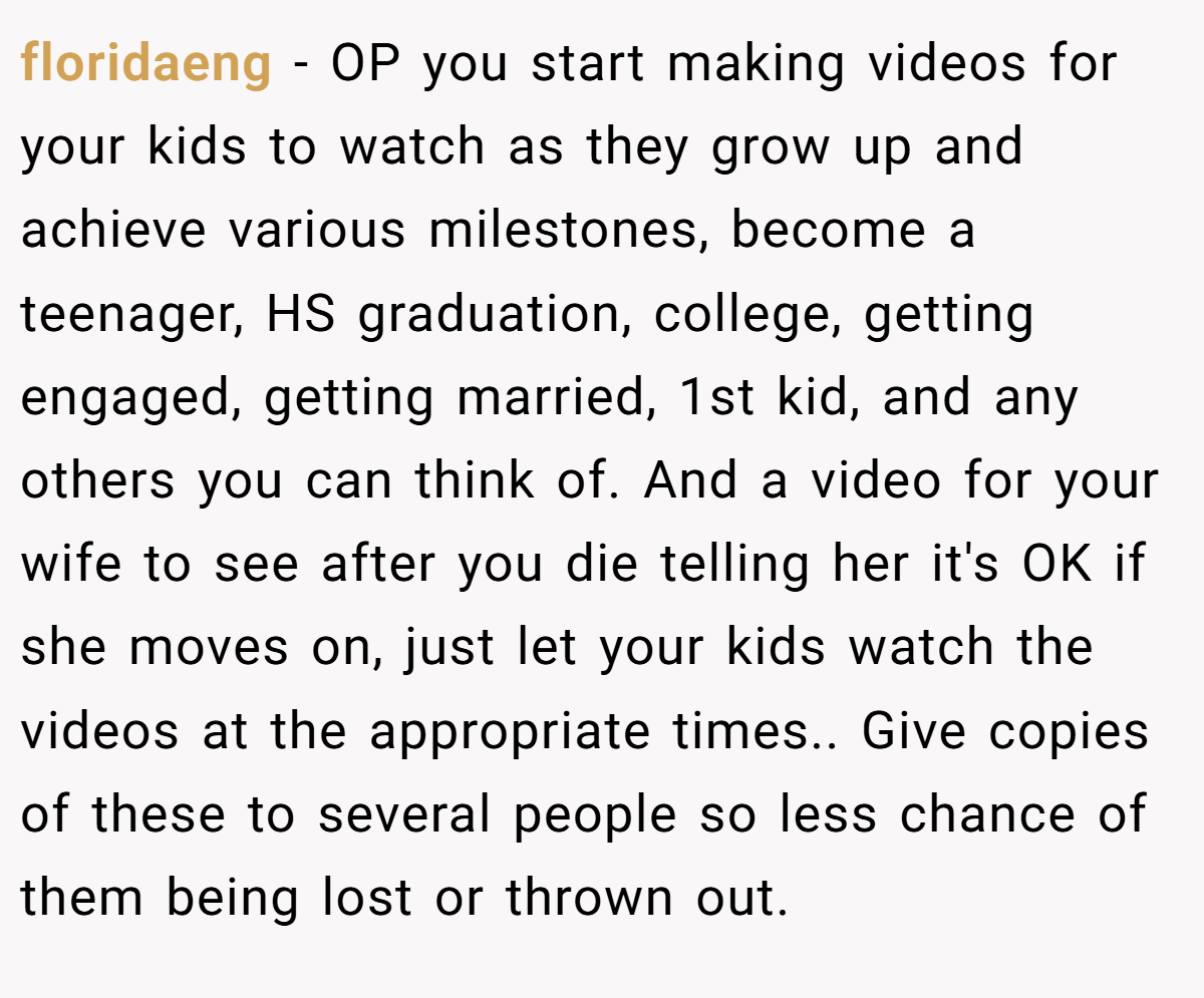 floridaeng − OP you start making videos for your kids to watch as they grow up and achieve various milestones, become a teenager, HS graduation, college, getting engaged, getting married, 1st kid, and any others you can think of. And a video for your wife to see after you die telling her it's OK if she moves on, just let your kids watch the videos at the appropriate times.. Give copies of these to several people so less chance of them being lost or thrown out.