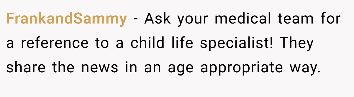FrankandSammy − Ask your medical team for a reference to a child life specialist! They share the news in an age appropriate way.