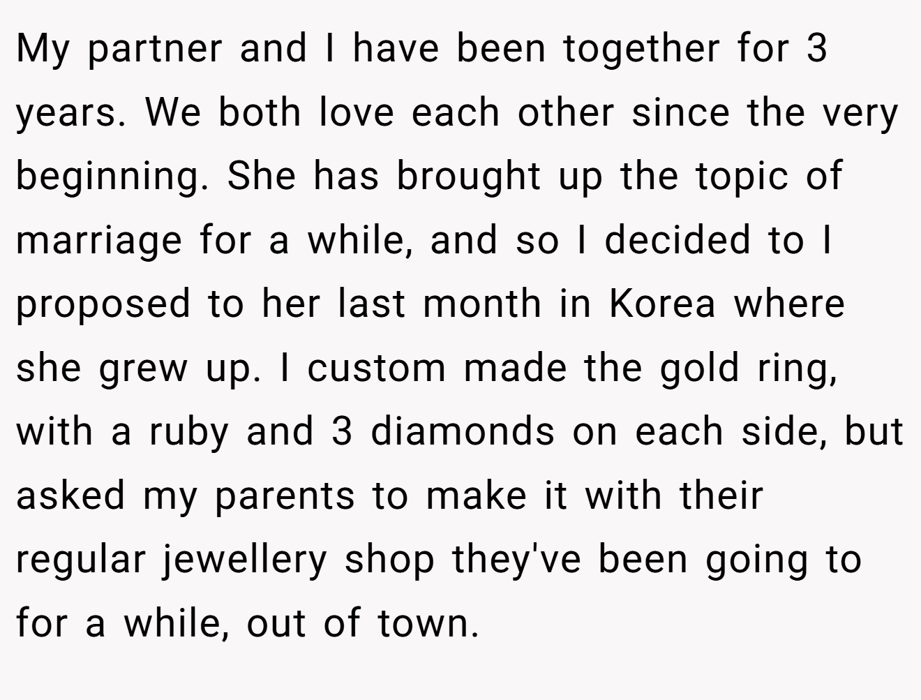 My partner and I have been together for 3 years. We both love each other since the very beginning. She has brought up the topic of marriage for a while, and so I decided to I proposed to her last month in Korea where she grew up. I custom made the gold ring, with a ruby and 3 diamonds on each side, but asked my parents to make it with their regular jewellery shop they've been going to for a while, out of town.