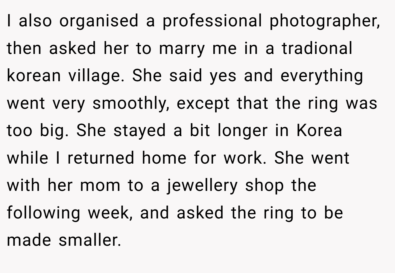 I also organised a professional photographer, then asked her to marry me in a tradional korean village. She said yes and everything went very smoothly, except that the ring was too big. She stayed a bit longer in Korea while I returned home for work. She went with her mom to a jewellery shop the following week, and asked the ring to be made smaller.