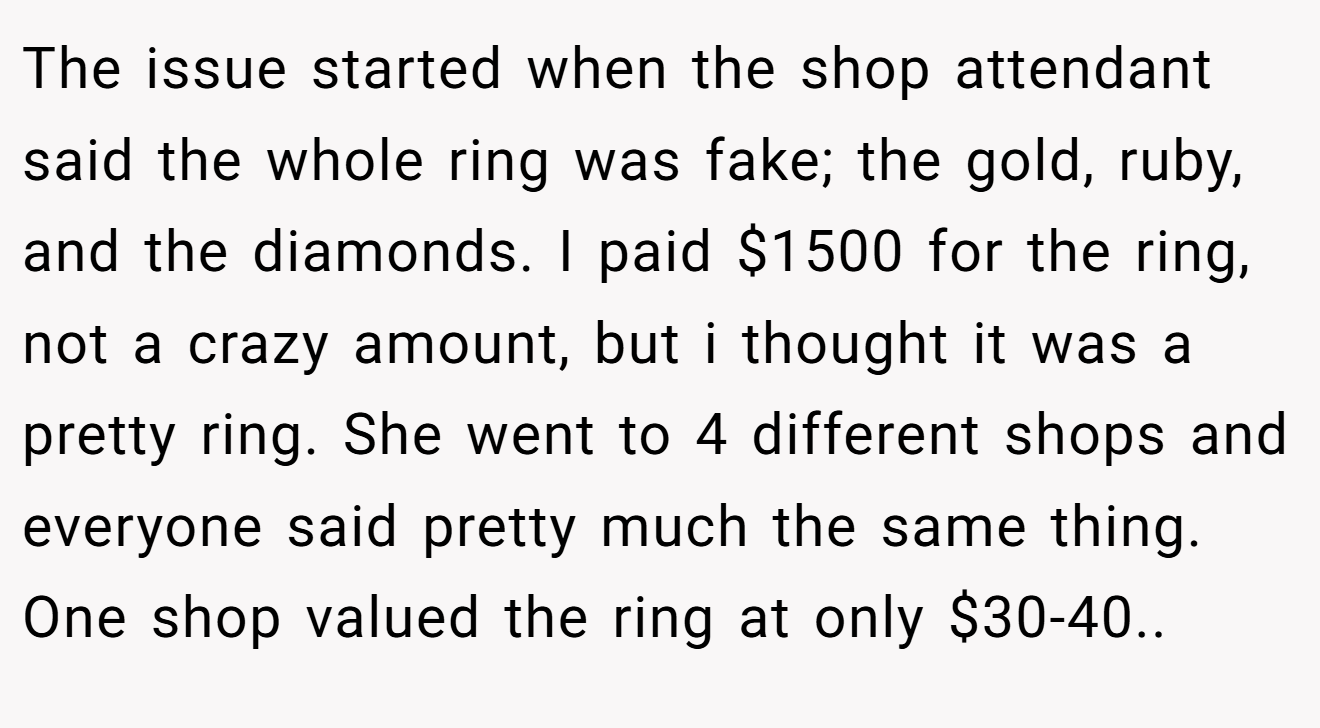 The issue started when the shop attendant said the whole ring was fake; the gold, ruby, and the diamonds. I paid $1500 for the ring, not a crazy amount, but i thought it was a pretty ring. She went to 4 different shops and everyone said pretty much the same thing. One shop valued the ring at only $30-40..