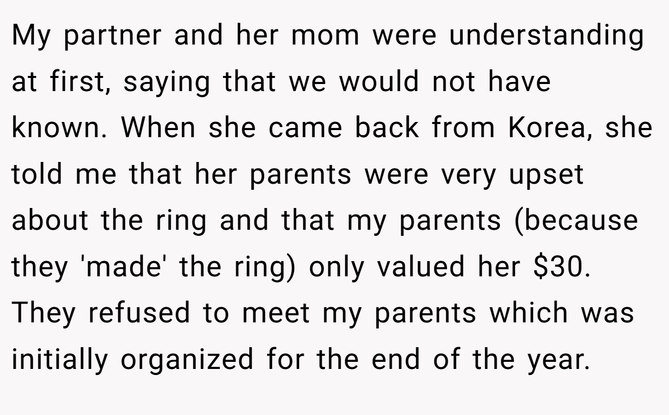 My partner and her mom were understanding at first, saying that we would not have known. When she came back from Korea, she told me that her parents were very upset about the ring and that my parents (because they 'made' the ring) only valued her $30. They refused to meet my parents which was initially organized for the end of the year.