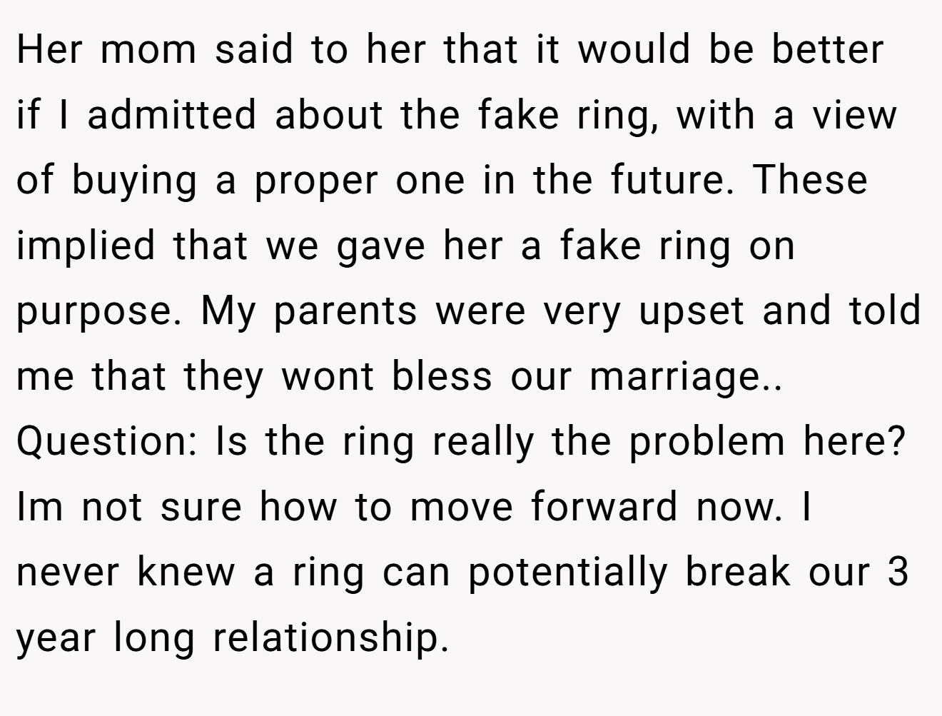 Her mom said to her that it would be better if I admitted about the fake ring, with a view of buying a proper one in the future. These implied that we gave her a fake ring on purpose. My parents were very upset and told me that they wont bless our marriage.. Question: Is the ring really the problem here? Im not sure how to move forward now. I never knew a ring can potentially break our 3 year long relationship.