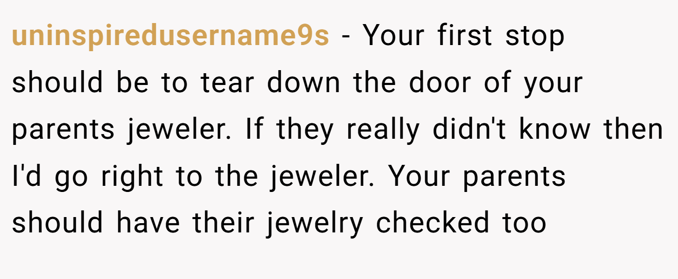 uninspiredusername9s − Your first stop should be to tear down the door of your parents jeweler. If they really didn't know then I'd go right to the jeweler. Your parents should have their jewelry checked too