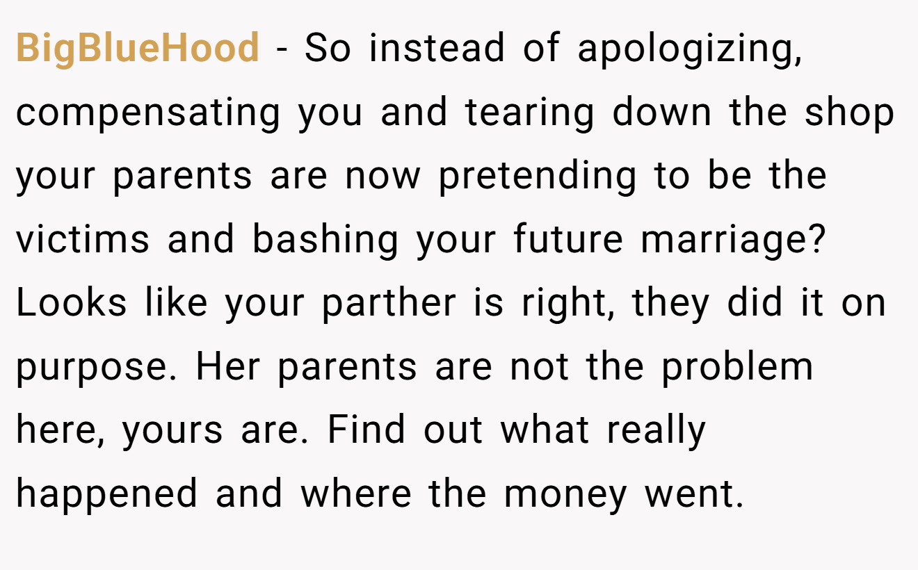 BigBlueHood − So instead of apologizing, compensating you and tearing down the shop your parents are now pretending to be the victims and bashing your future marriage? Looks like your parther is right, they did it on purpose. Her parents are not the problem here, yours are. Find out what really happened and where the money went.