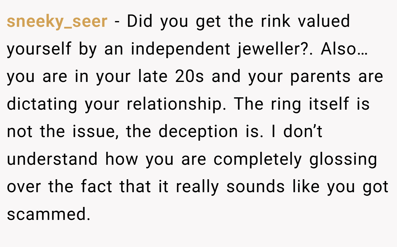 sneeky_seer − Did you get the rink valued yourself by an independent jeweller?. Also… you are in your late 20s and your parents are dictating your relationship. The ring itself is not the issue, the deception is. I don’t understand how you are completely glossing over the fact that it really sounds like you got scammed.