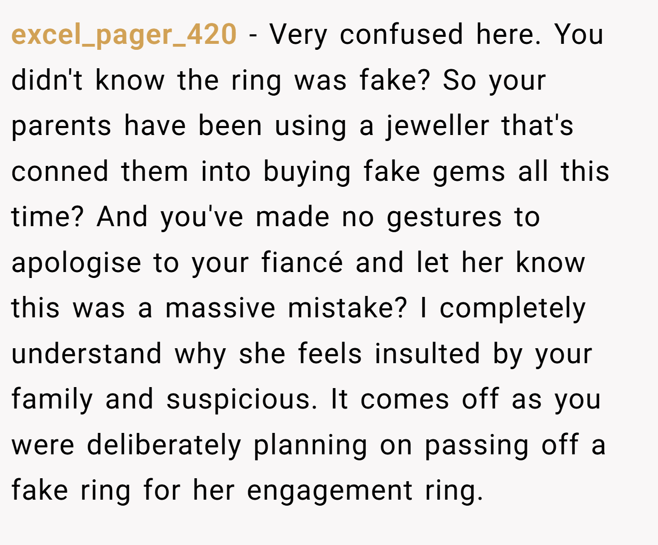 excel_pager_420 − Very confused here. You didn't know the ring was fake? So your parents have been using a jeweller that's conned them into buying fake gems all this time? And you've made no gestures to apologise to your fiancé and let her know this was a massive mistake? I completely understand why she feels insulted by your family and suspicious. It comes off as you were deliberately planning on passing off a fake ring for her engagement ring. 