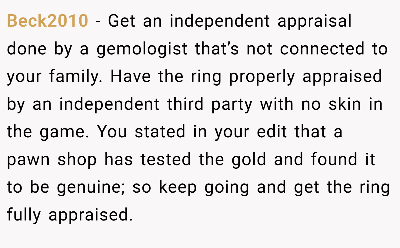 Beck2010 − Get an independent appraisal done by a gemologist that’s not connected to your family. Have the ring properly appraised by an independent third party with no skin in the game. You stated in your edit that a pawn shop has tested the gold and found it to be genuine; so keep going and get the ring fully appraised.