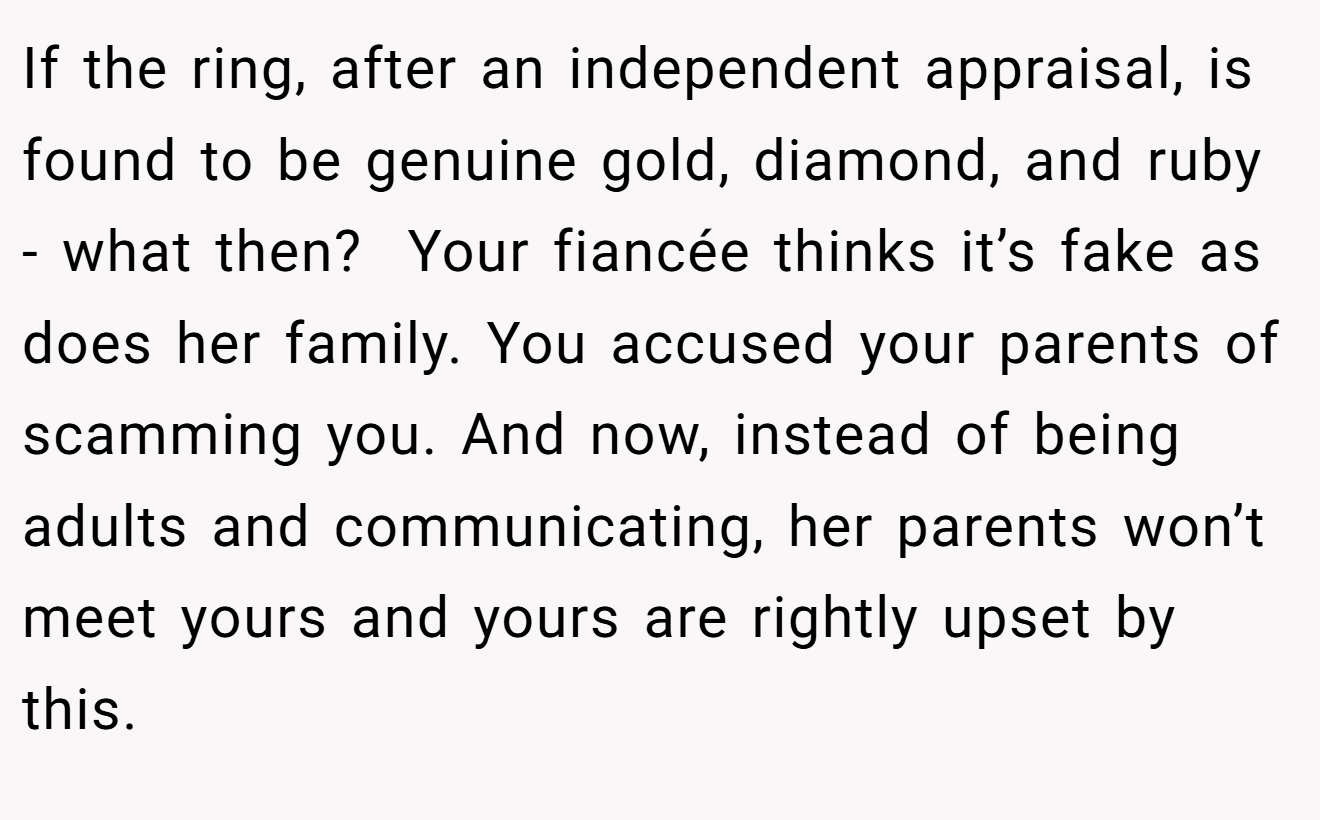 If the ring, after an independent appraisal, is found to be genuine gold, diamond, and ruby - what then?  Your fiancée thinks it’s fake as does her family. You accused your parents of scamming you. And now, instead of being adults and communicating, her parents won’t meet yours and yours are rightly upset by this.