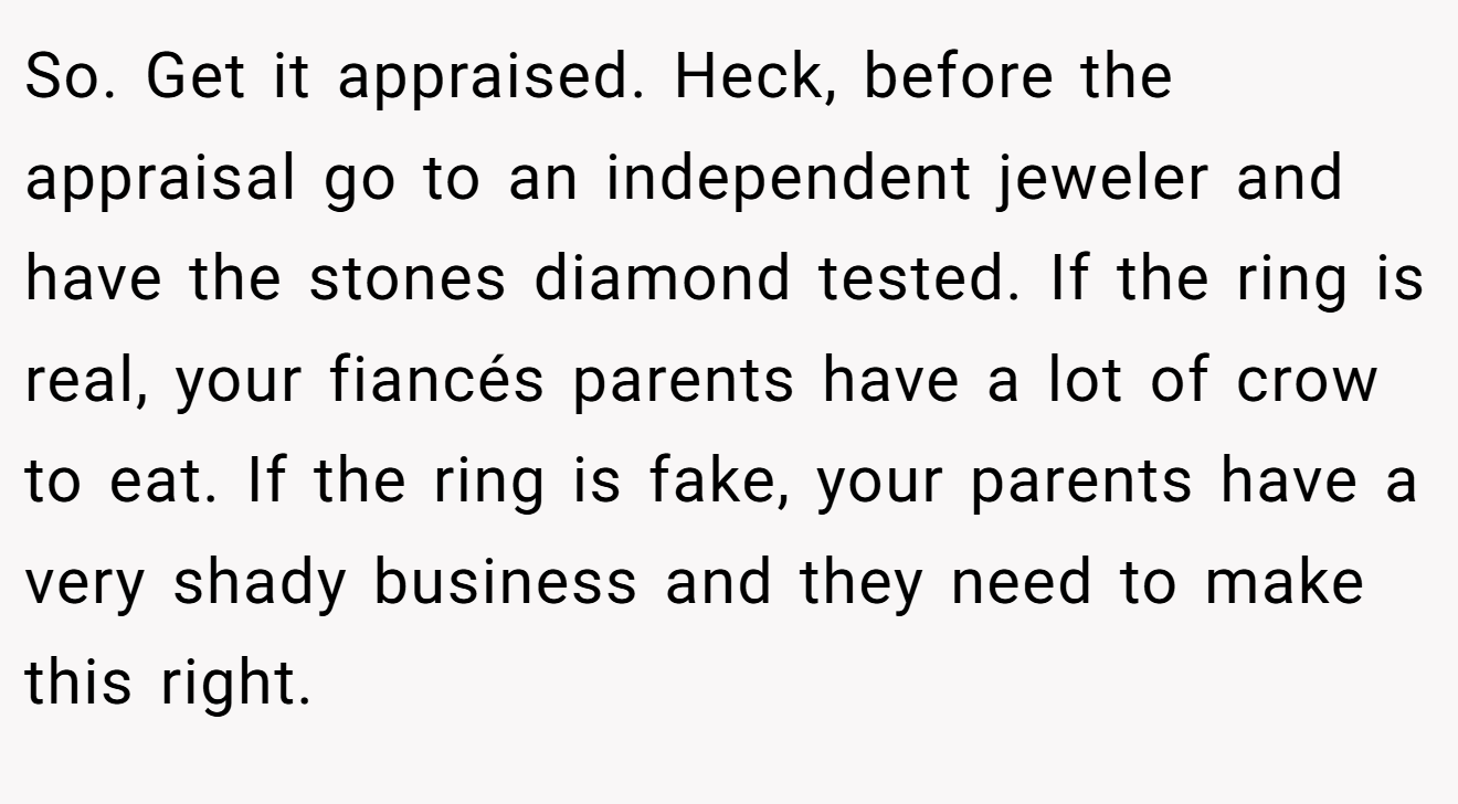 So. Get it appraised. Heck, before the appraisal go to an independent jeweler and have the stones diamond tested. If the ring is real, your fiancés parents have a lot of crow to eat. If the ring is fake, your parents have a very shady business and they need to make this right.