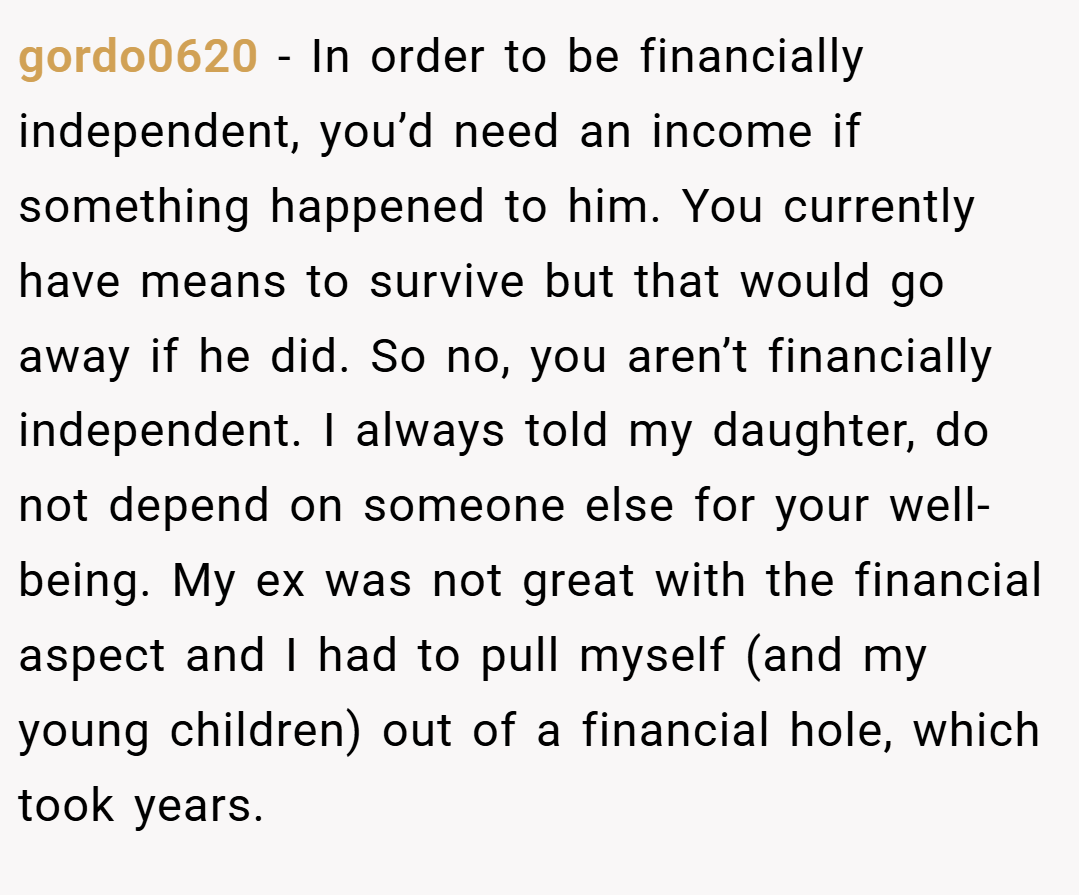 gordo0620 − In order to be financially independent, you’d need an income if something happened to him. You currently have means to survive but that would go away if he did. So no, you aren’t financially independent. I always told my daughter, do not depend on someone else for your well-being. My ex was not great with the financial aspect and I had to pull myself (and my young children) out of a financial hole, which took years.