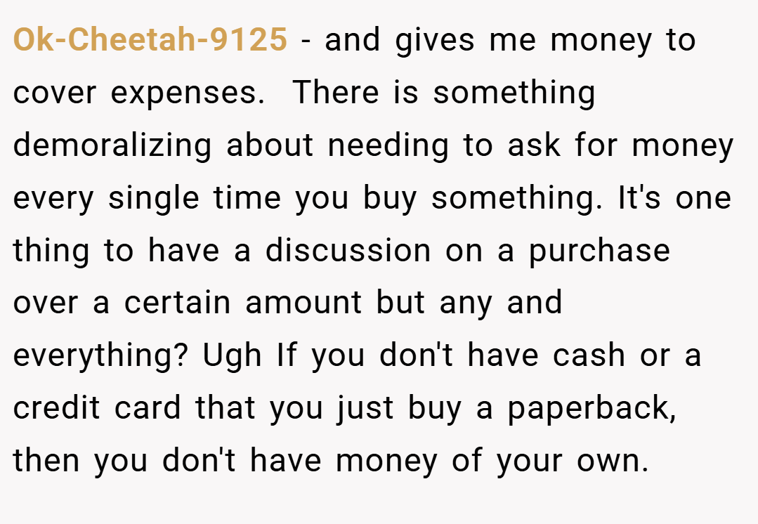 Ok-Cheetah-9125 − and gives me money to cover expenses.  There is something demoralizing about needing to ask for money every single time you buy something. It's one thing to have a discussion on a purchase over a certain amount but any and everything? Ugh If you don't have cash or a credit card that you just buy a paperback, then you don't have money of your own.