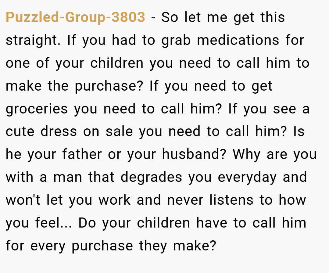 Puzzled-Group-3803 − So let me get this straight. If you had to grab medications for one of your children you need to call him to make the purchase? If you need to get groceries you need to call him? If you see a cute dress on sale you need to call him? Is he your father or your husband? Why are you with a man that degrades you everyday and won't let you work and never listens to how you feel... Do your children have to call him for every purchase they make?
