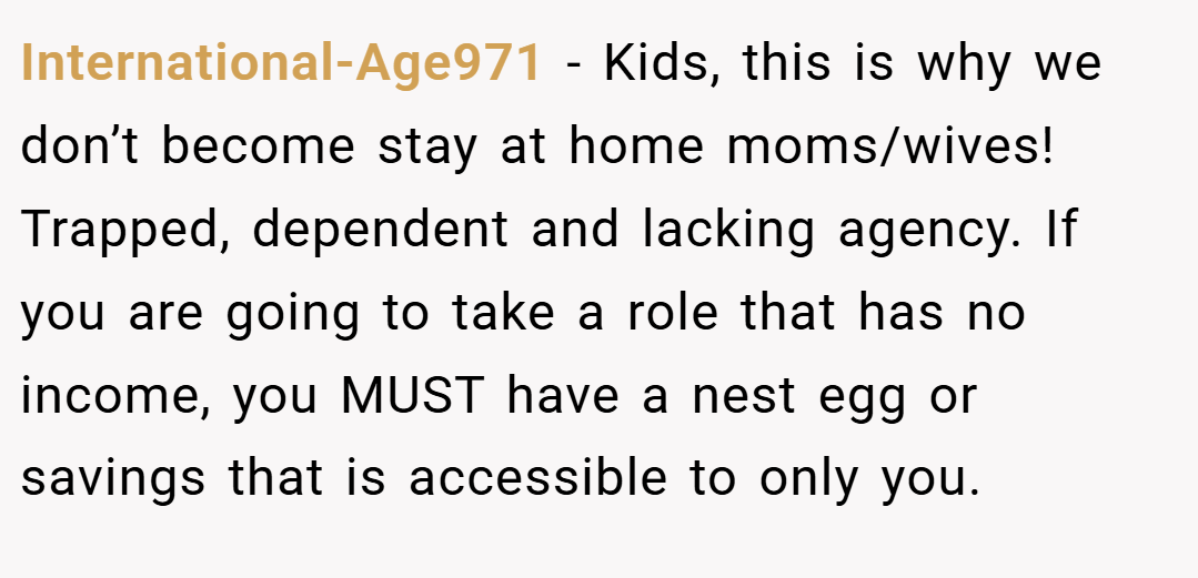 International-Age971 − Kids, this is why we don’t become stay at home moms/wives! Trapped, dependent and lacking agency. If you are going to take a role that has no income, you MUST have a nest egg or savings that is accessible to only you.