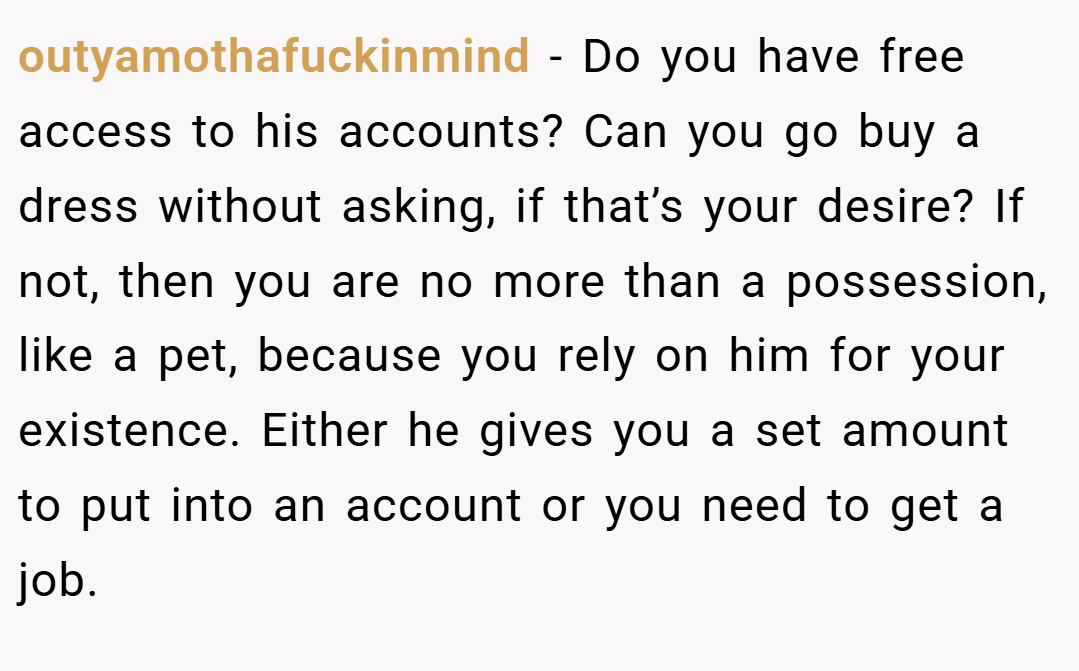 outyamothafuckinmind − Do you have free access to his accounts? Can you go buy a dress without asking, if that’s your desire? If not, then you are no more than a possession, like a pet, because you rely on him for your existence. Either he gives you a set amount to put into an account or you need to get a job.