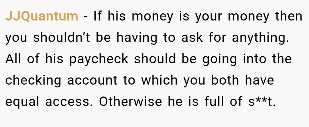 JJQuantum − If his money is your money then you shouldn’t be having to ask for anything. All of his paycheck should be going into the checking account to which you both have equal access. Otherwise he is full of s**t.