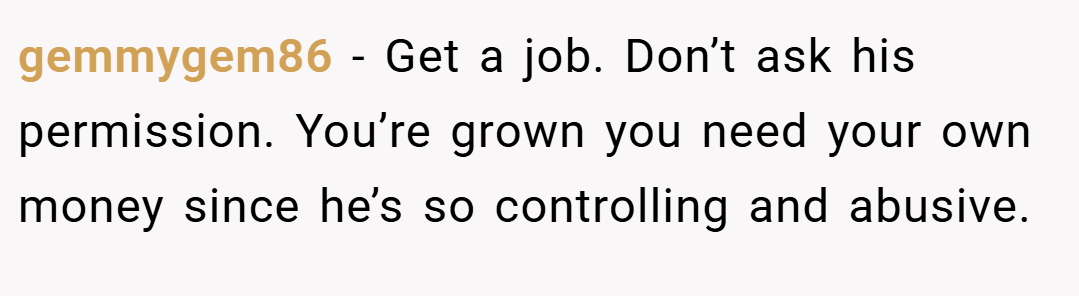gemmygem86 − Get a job. Don’t ask his permission. You’re grown you need your own money since he’s so controlling and abusive.