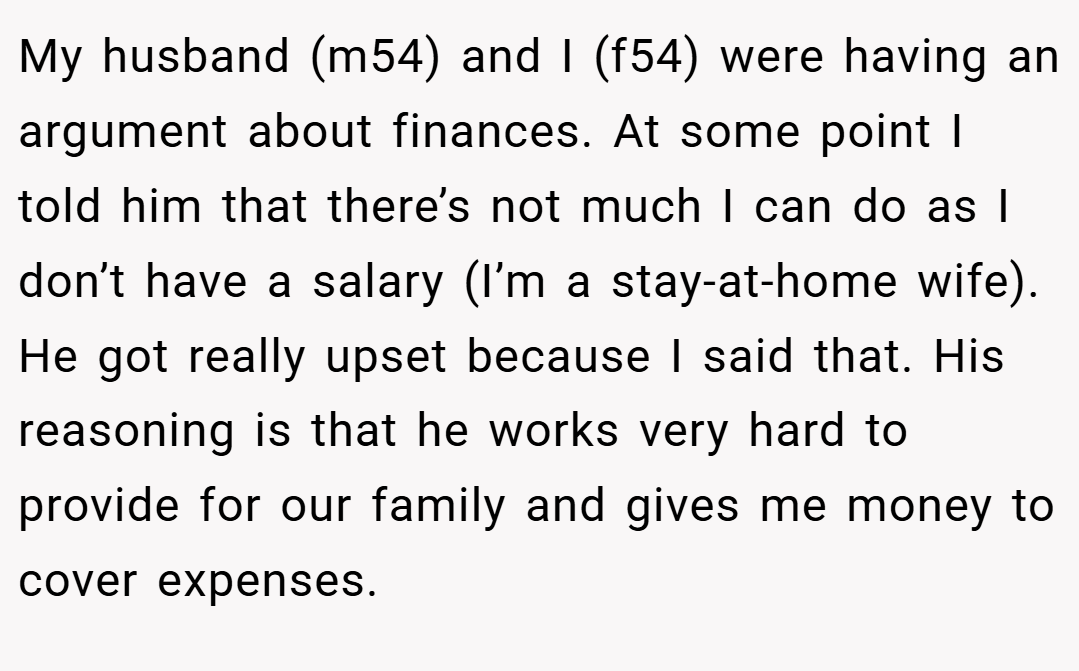 My husband (m54) and I (f54) were having an argument about finances. At some point I told him that there’s not much I can do as I don’t have a salary (I’m a stay-at-home wife). He got really upset because I said that. His reasoning is that he works very hard to provide for our family and gives me money to cover expenses.