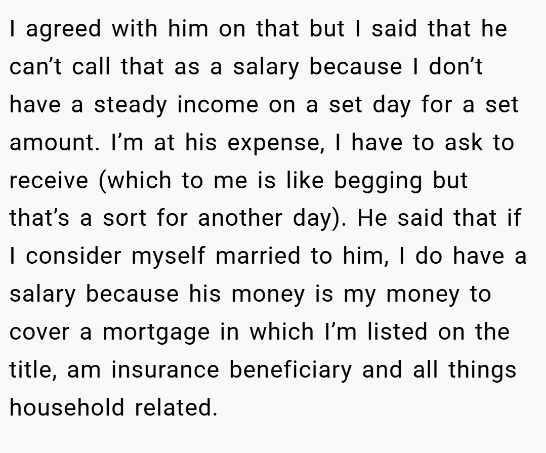 I agreed with him on that but I said that he can’t call that as a salary because I don’t have a steady income on a set day for a set amount. I’m at his expense, I have to ask to receive (which to me is like begging but that’s a sort for another day). He said that if I consider myself married to him, I do have a salary because his money is my money to cover a mortgage in which I’m listed on the title, am insurance beneficiary and all things household related.