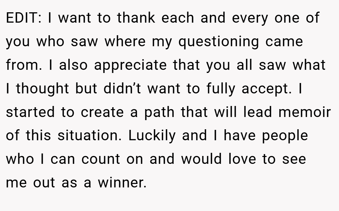 EDIT: I want to thank each and every one of you who saw where my questioning came from. I also appreciate that you all saw what I thought but didn’t want to fully accept. I started to create a path that will lead memoir of this situation. Luckily and I have people who I can count on and would love to see me out as a winner.