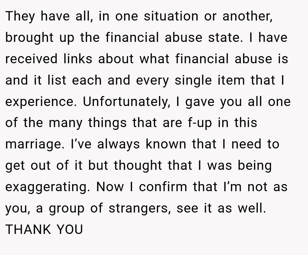 They have all, in one situation or another, brought up the financial abuse state. I have received links about what financial abuse is and it list each and every single item that I experience. Unfortunately, I gave you all one of the many things that are f-up in this marriage. I’ve always known that I need to get out of it but thought that I was being exaggerating. Now I confirm that I’m not as you, a group of strangers, see it as well. THANK YOU