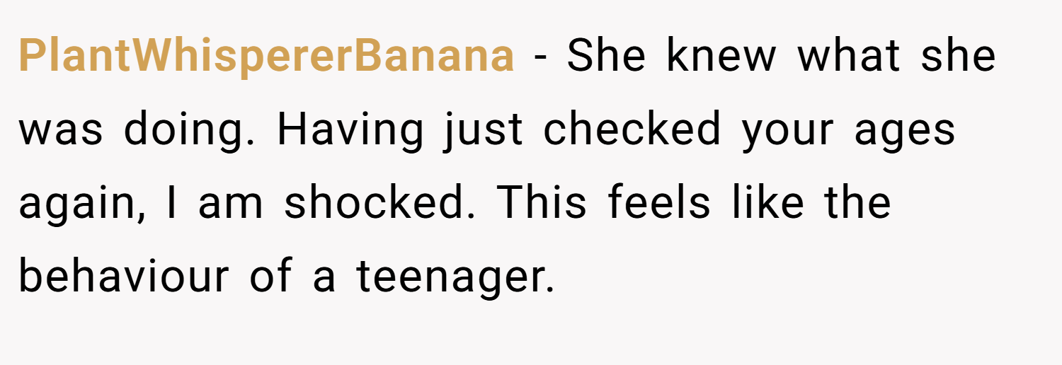PlantWhispererBanana − She knew what she was doing. Having just checked your ages again, I am shocked. This feels like the behaviour of a teenager.