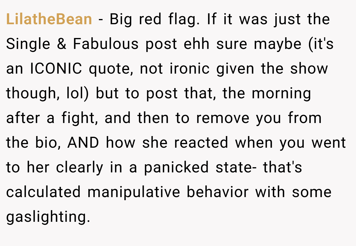 LilatheBean − Big red flag. If it was just the Single & Fabulous post ehh sure maybe (it's an ICONIC quote, not ironic given the show though, lol) but to post that, the morning after a fight, and then to remove you from the bio, AND how she reacted when you went to her clearly in a panicked state- that's calculated manipulative behavior with some gaslighting.