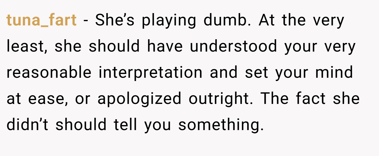 tuna_fart − She’s playing dumb. At the very least, she should have understood your very reasonable interpretation and set your mind at ease, or apologized outright. The fact she didn’t should tell you something.