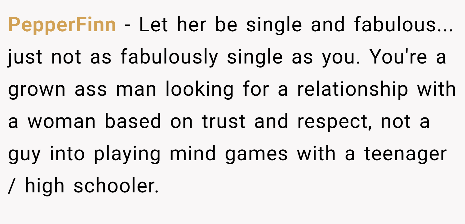PepperFinn − Let her be single and fabulous... just not as fabulously single as you. You're a grown ass man looking for a relationship with a woman based on trust and respect, not a guy into playing mind games with a teenager / high schooler.