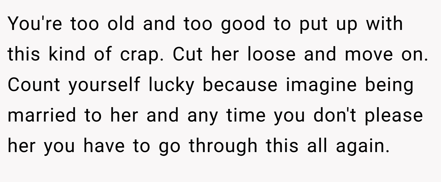 You're too old and too good to put up with this kind of crap. Cut her loose and move on. Count yourself lucky because imagine being married to her and any time you don't please her you have to go through this all again.