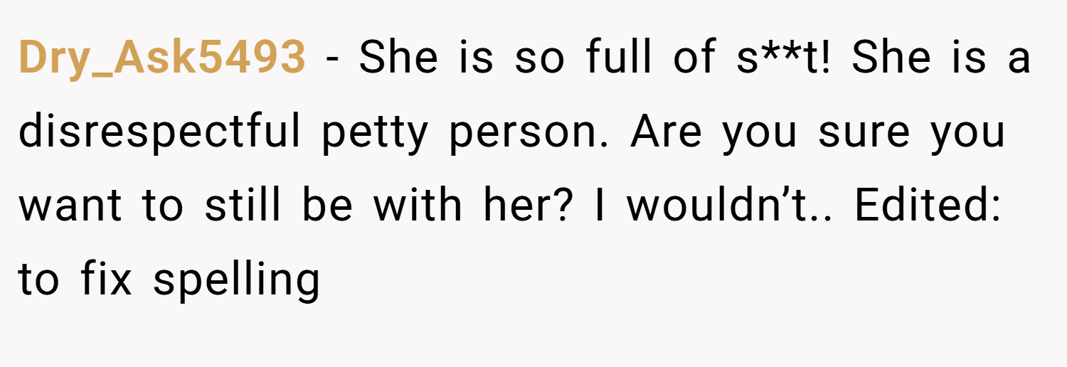 Dry_Ask5493 − She is so full of s**t! She is a disrespectful petty person. Are you sure you want to still be with her? I wouldn’t.. Edited: to fix spelling