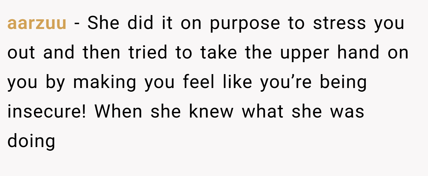 aarzuu − She did it on purpose to stress you out and then tried to take the upper hand on you by making you feel like you’re being insecure! When she knew what she was doing