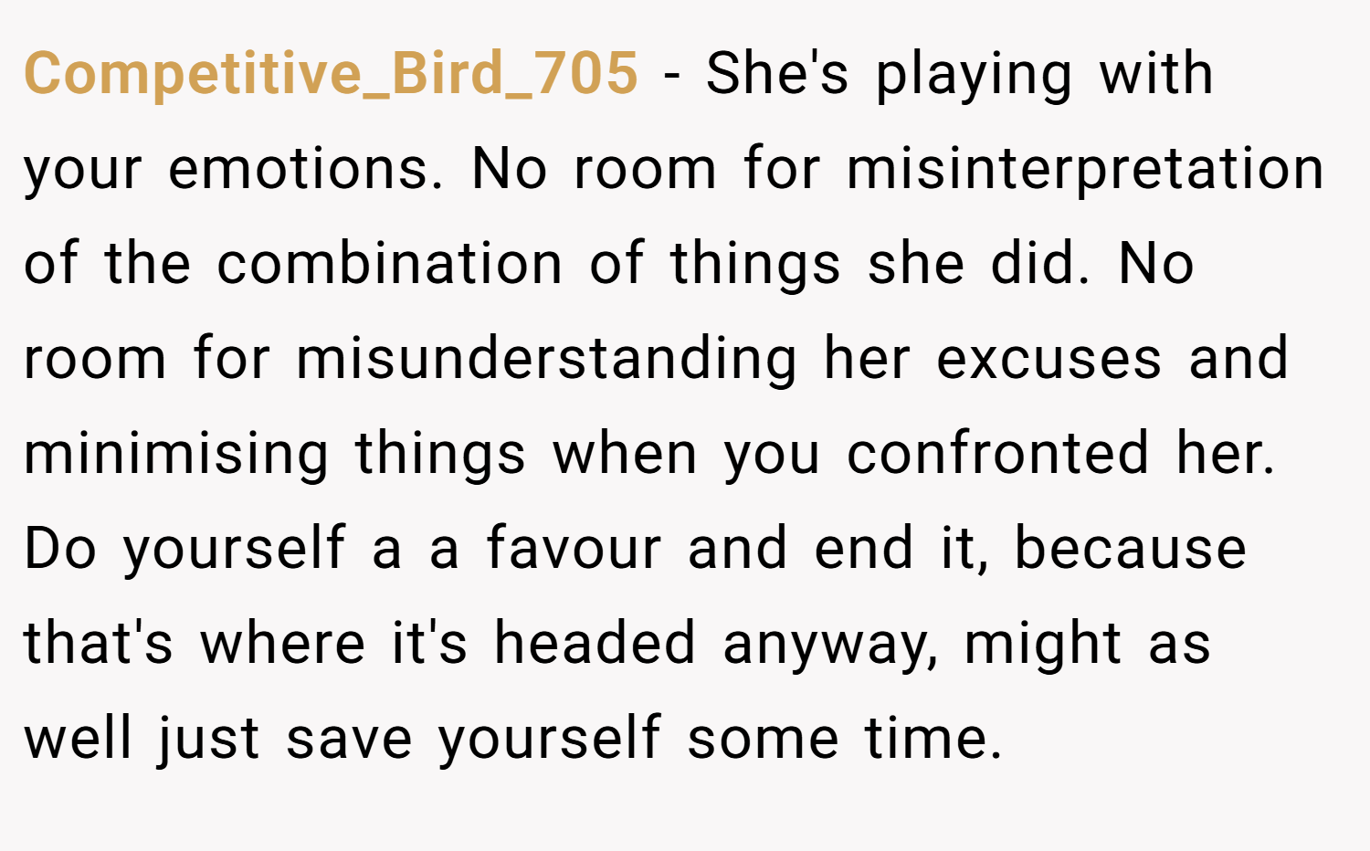 Competitive_Bird_705 − She's playing with your emotions. No room for misinterpretation of the combination of things she did. No room for misunderstanding her excuses and minimising things when you confronted her. Do yourself a a favour and end it, because that's where it's headed anyway, might as well just save yourself some time.
