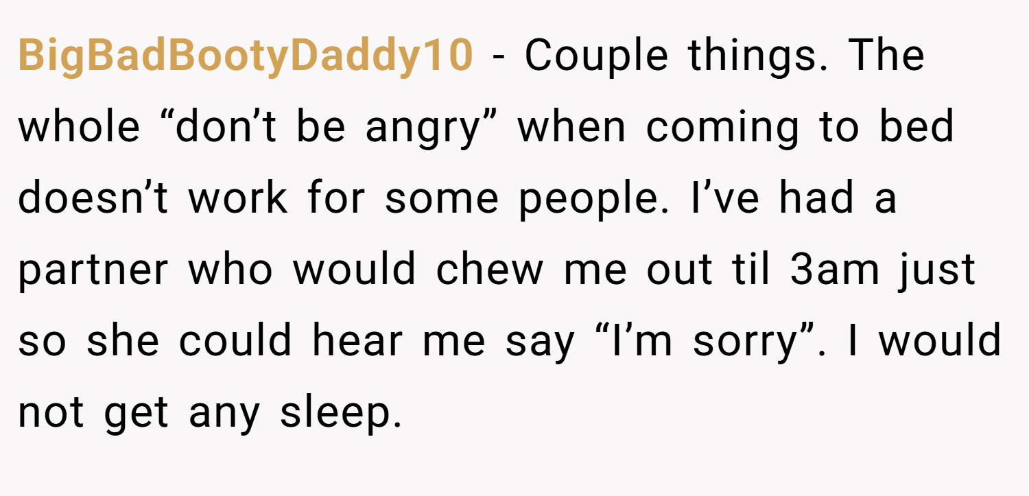 BigBadBootyDaddy10 − Couple things. The whole “don’t be angry” when coming to bed doesn’t work for some people. I’ve had a partner who would chew me out til 3am just so she could hear me say “I’m sorry”. I would not get any sleep.