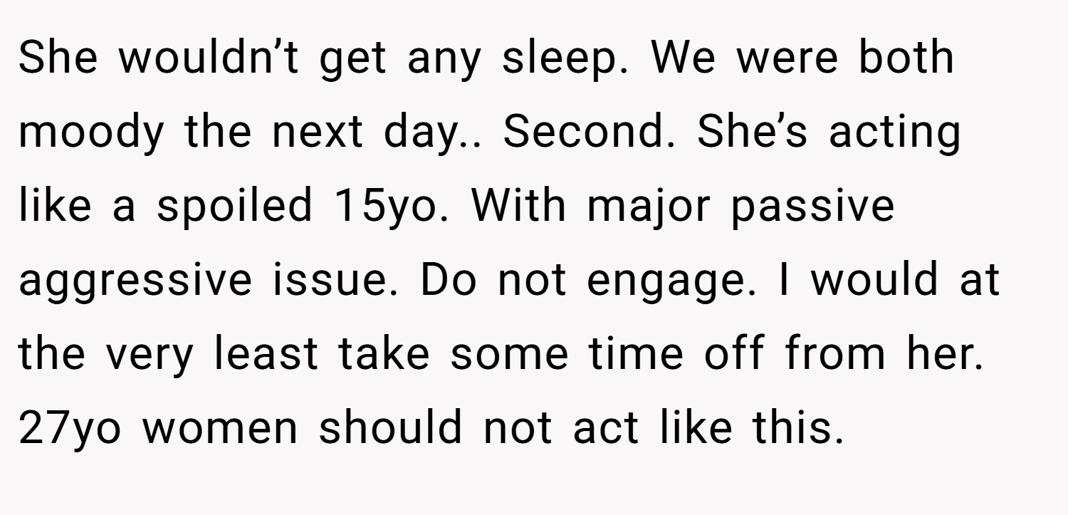 She wouldn’t get any sleep. We were both moody the next day.. Second. She’s acting like a spoiled 15yo. With major passive aggressive issue. Do not engage. I would at the very least take some time off from her. 27yo women should not act like this.