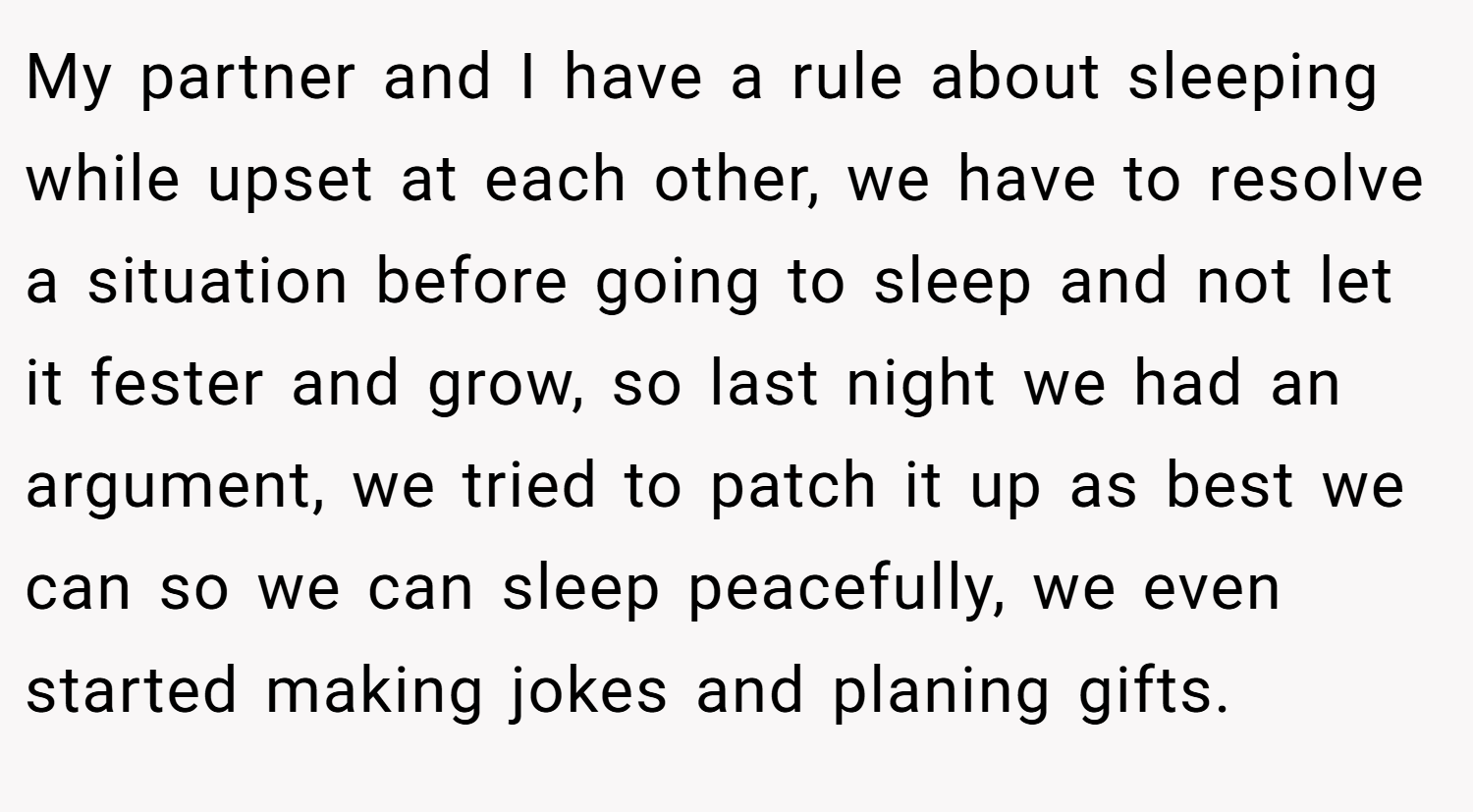 My partner and I have a rule about sleeping while upset at each other, we have to resolve a situation before going to sleep and not let it fester and grow, so last night we had an argument, we tried to patch it up as best we can so we can sleep peacefully, we even started making jokes and planing gifts.
