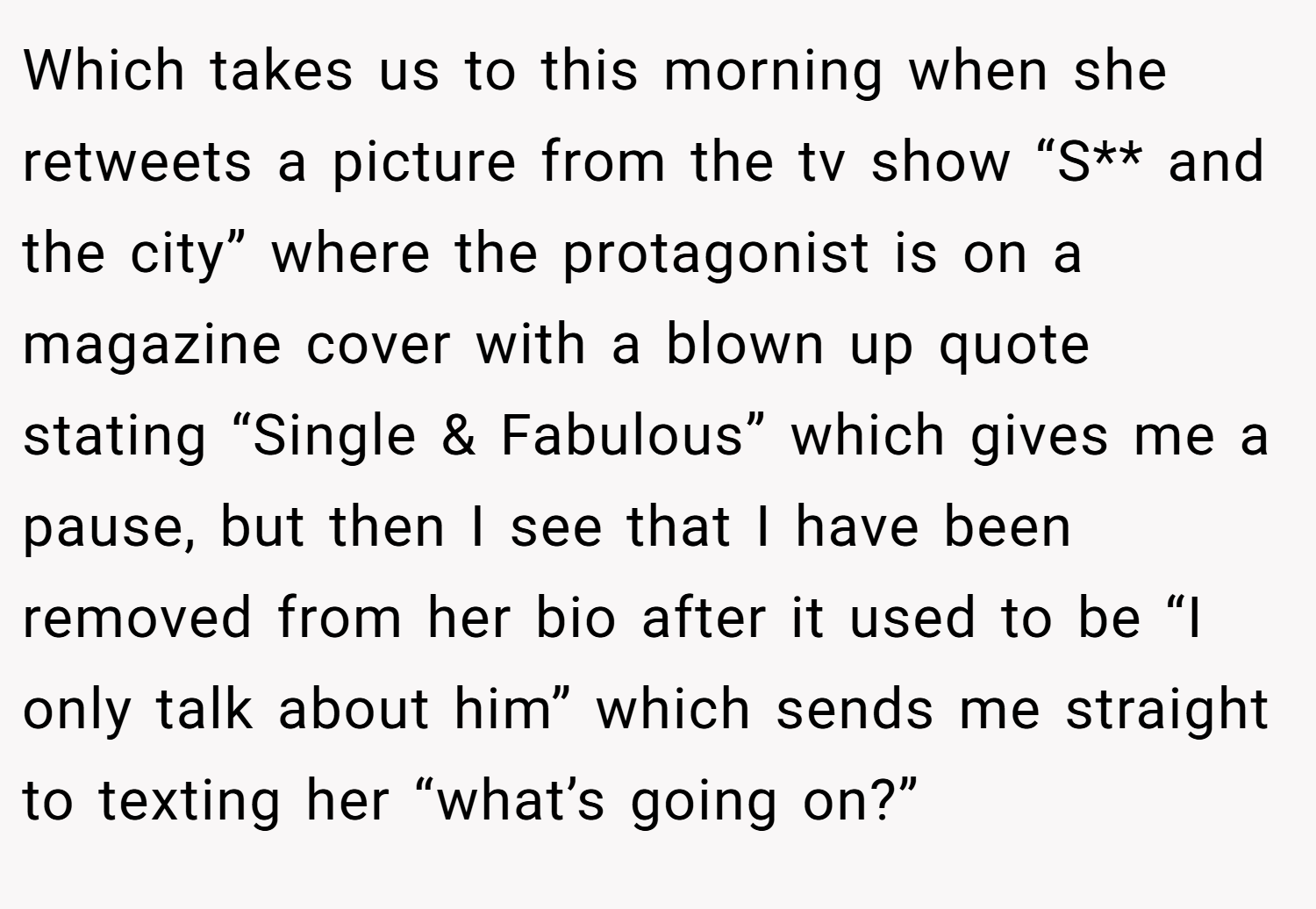 Which takes us to this morning when she retweets a picture from the tv show “S** and the city” where the protagonist is on a magazine cover with a blown up quote stating “Single & Fabulous” which gives me a pause, but then I see that I have been removed from her bio after it used to be “I only talk about him” which sends me straight to texting her “what’s going on?”