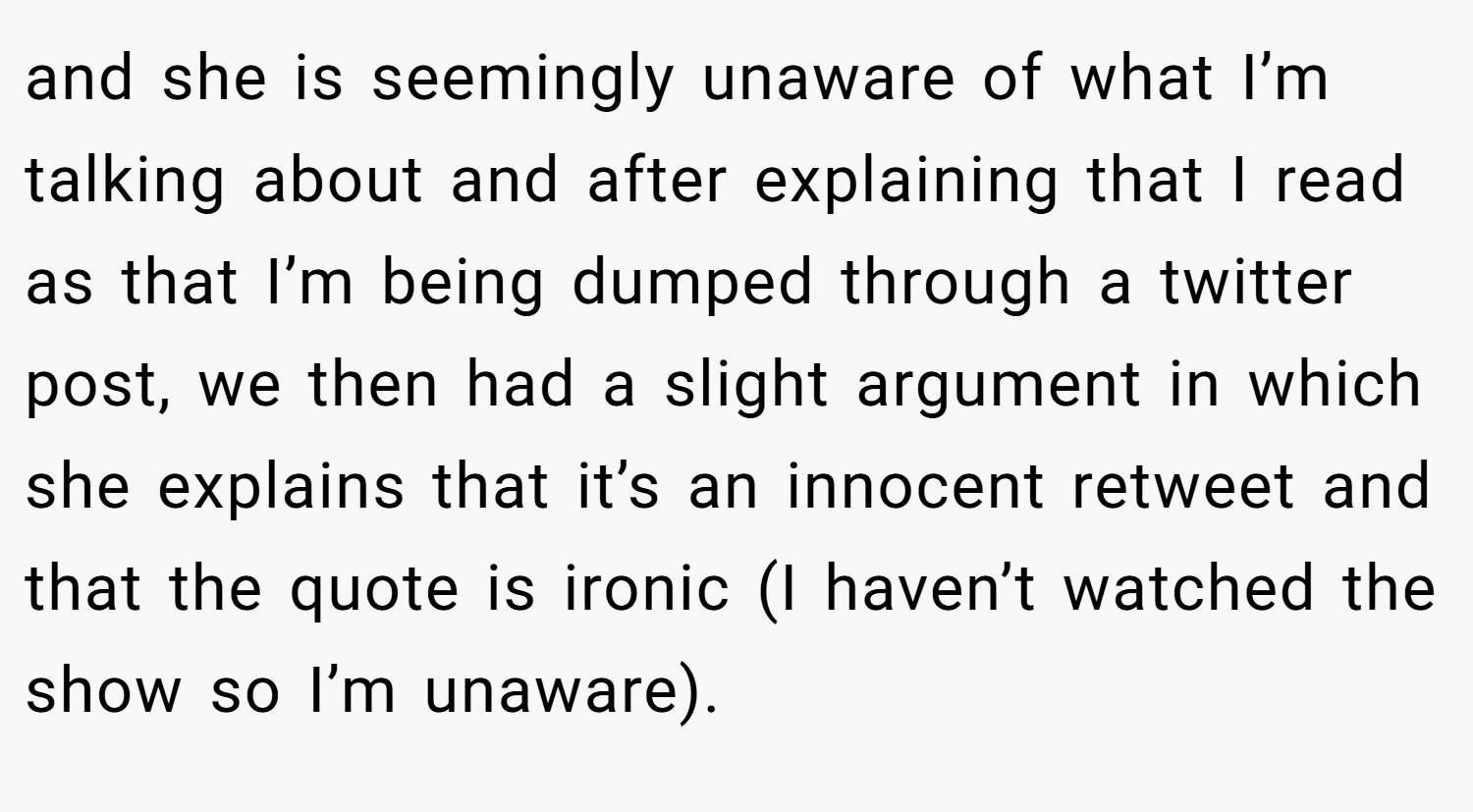 and she is seemingly unaware of what I’m talking about and after explaining that I read as that I’m being dumped through a twitter post, we then had a slight argument in which she explains that it’s an innocent retweet and that the quote is ironic (I haven’t watched the show so I’m unaware).